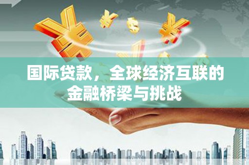 阆中国际贷款，全球经济互联的金融桥梁与挑战