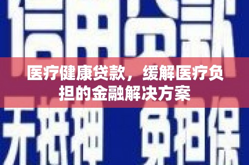 阆中医疗健康贷款，缓解医疗负担的金融解决方案