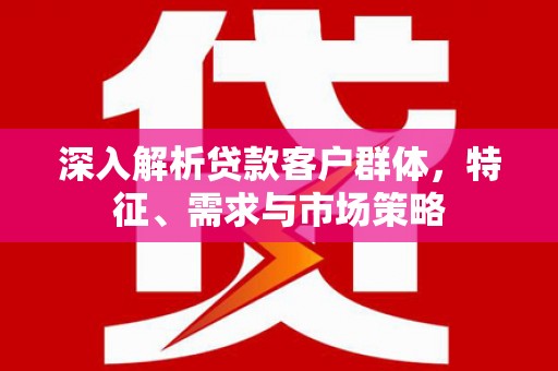 阆中深入解析贷款客户群体，特征、需求与市场策略
