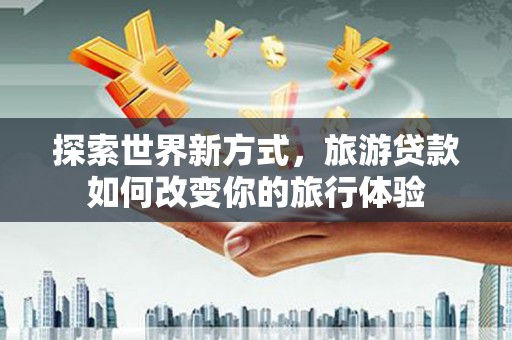 阆中探索世界新方式，旅游贷款如何改变你的旅行体验
