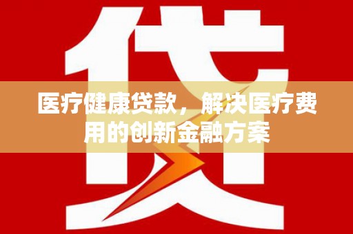 阆中医疗健康贷款，解决医疗费用的创新金融方案
