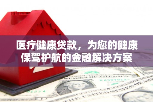 阆中医疗健康贷款，为您的健康保驾护航的金融解决方案