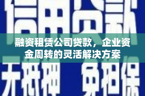 阆中融资租赁公司贷款，企业资金周转的灵活解决方案