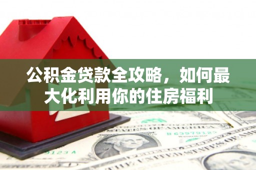 阆中公积金贷款全攻略，如何最大化利用你的住房福利