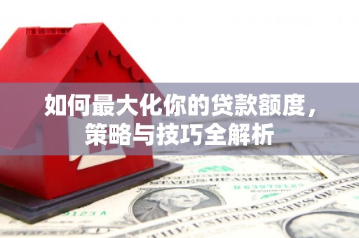 阆中如何最大化你的贷款额度，策略与技巧全解析