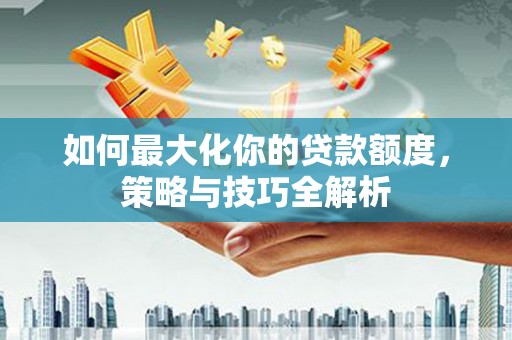 阆中如何最大化你的贷款额度，策略与技巧全解析