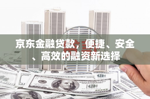阆中京东金融贷款，便捷、安全、高效的融资新选择